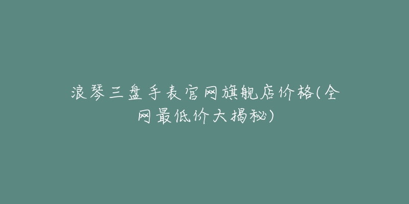 浪琴三盤手表官網(wǎng)旗艦店價格(全網(wǎng)最低價大揭秘)