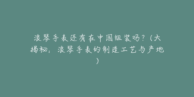 浪琴手表還有在中國組裝嗎？(大揭秘：浪琴手表的制造工藝與產(chǎn)地)