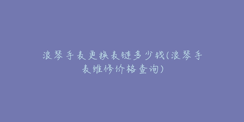 浪琴手表更換表鏈多少錢(浪琴手表維修價格查詢)