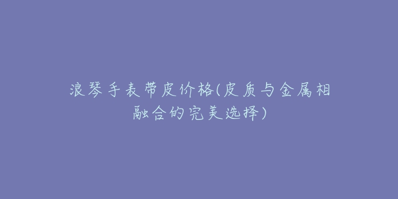 浪琴手表帶皮價(jià)格(皮質(zhì)與金屬相融合的完美選擇)