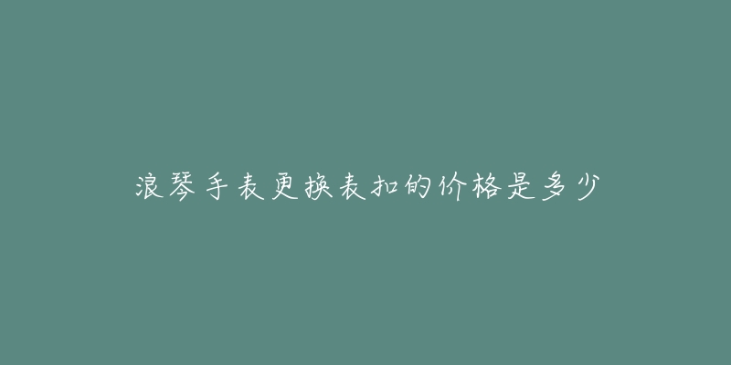 浪琴手表更換表扣的價(jià)格是多少