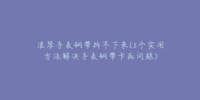 浪琴手表鋼帶拆不下來(5個實用方法解決手表鋼帶卡死問題)