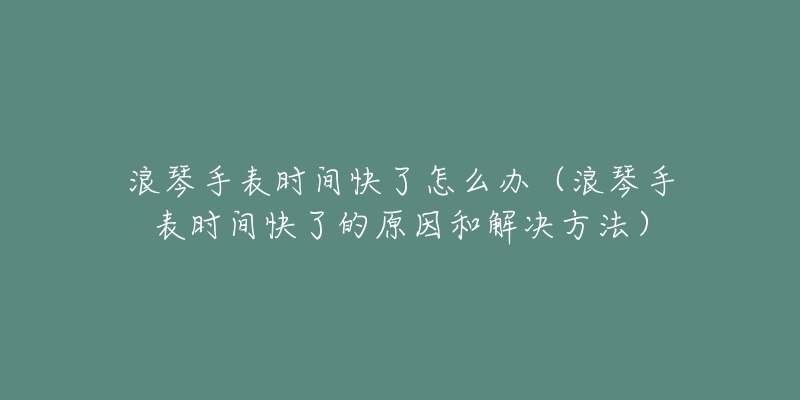 浪琴手表時(shí)間快了怎么辦（浪琴手表時(shí)間快了的原因和解決方法）