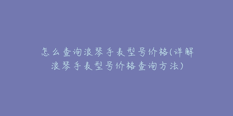 怎么查詢浪琴手表型號(hào)價(jià)格(詳解浪琴手表型號(hào)價(jià)格查詢方法)