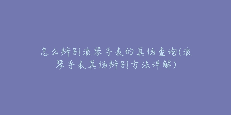 怎么辨別浪琴手表的真?zhèn)尾樵?浪琴手表真?zhèn)伪鎰e方法詳解)