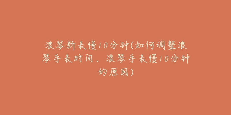 浪琴新表慢10分鐘(如何調(diào)整浪琴手表時(shí)間、浪琴手表慢10分鐘的原因)