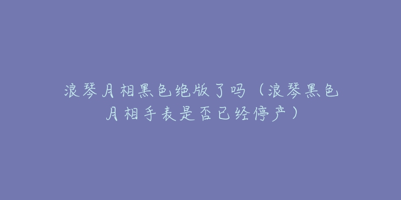 浪琴月相黑色絕版了嗎（浪琴黑色月相手表是否已經(jīng)停產(chǎn)）