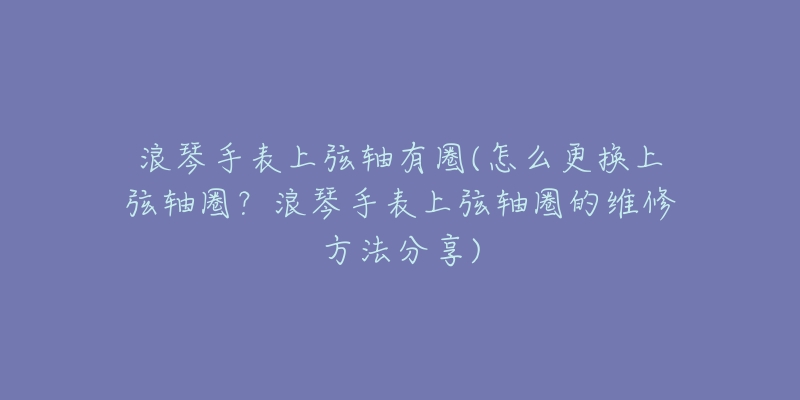 浪琴手表上弦軸有圈(怎么更換上弦軸圈？浪琴手表上弦軸圈的維修方法分享)