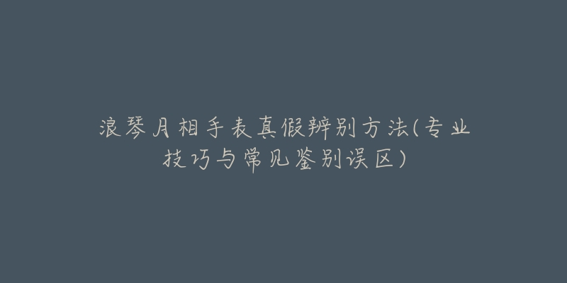 浪琴月相手表真假辨別方法(專業(yè)技巧與常見鑒別誤區(qū))