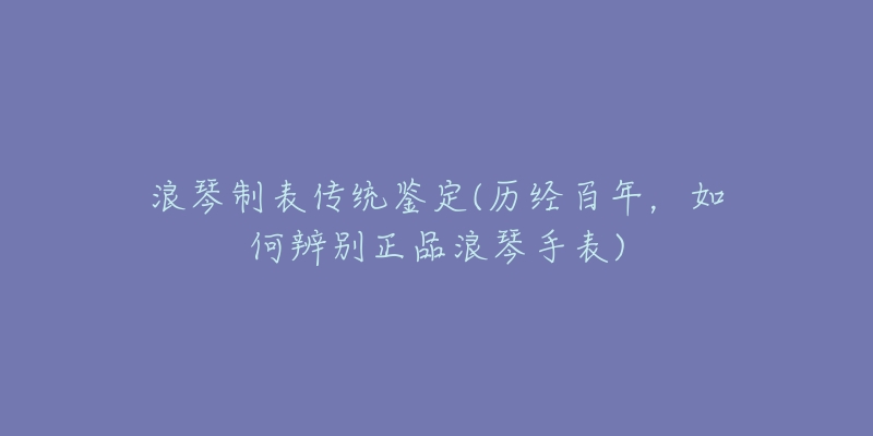 浪琴制表傳統(tǒng)鑒定(歷經(jīng)百年，如何辨別正品浪琴手表)