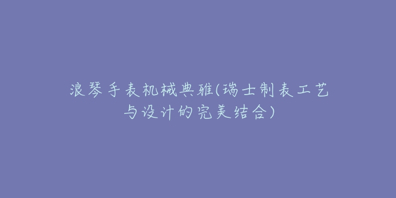 浪琴手表機械典雅(瑞士制表工藝與設計的完美結合)