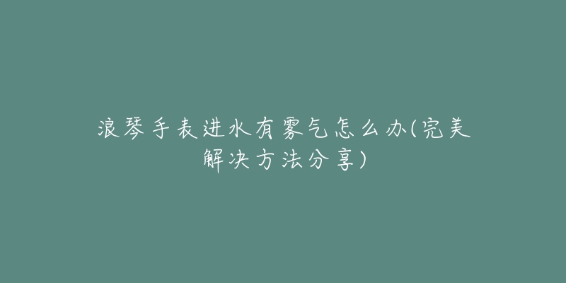 浪琴手表進水有霧氣怎么辦(完美解決方法分享)