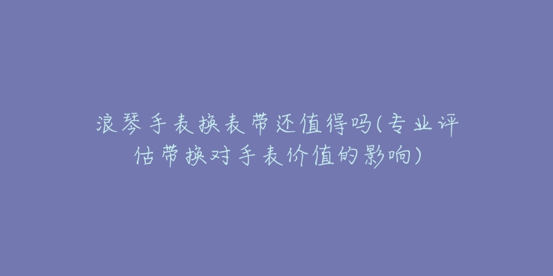 浪琴手表換表帶還值得嗎(專業(yè)評(píng)估帶換對(duì)手表價(jià)值的影響)