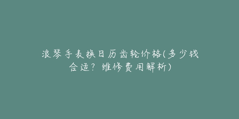 浪琴手表?yè)Q日歷齒輪價(jià)格(多少錢合適？維修費(fèi)用解析)