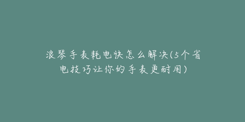 浪琴手表耗電快怎么解決(5個省電技巧讓你的手表更耐用)