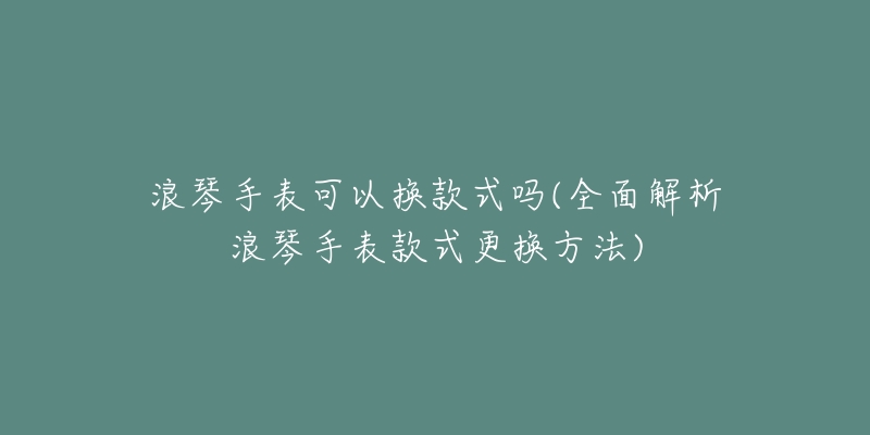 浪琴手表可以換款式嗎(全面解析浪琴手表款式更換方法)