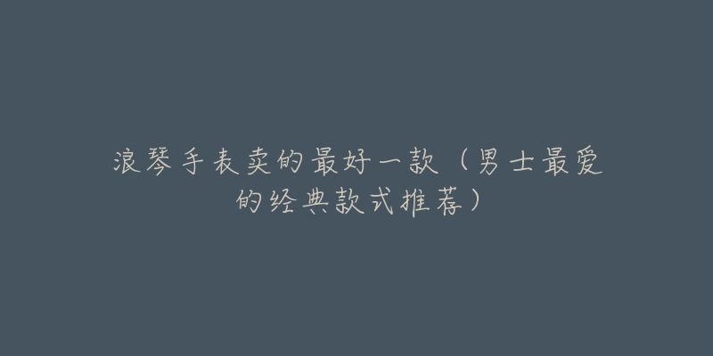 浪琴手表賣(mài)的最好一款（男士最?lèi)?ài)的經(jīng)典款式推薦）