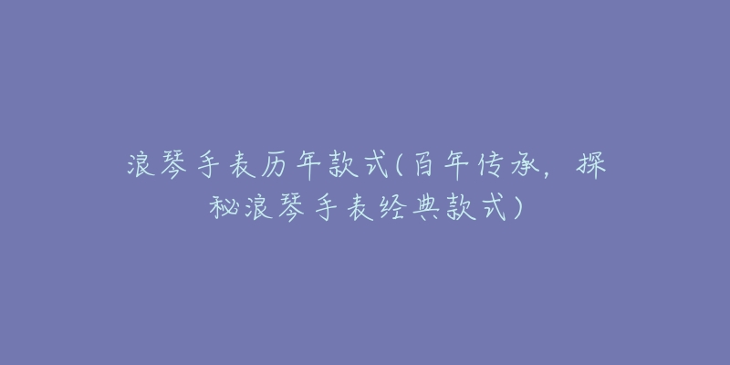 浪琴手表歷年款式(百年傳承，探秘浪琴手表經(jīng)典款式)