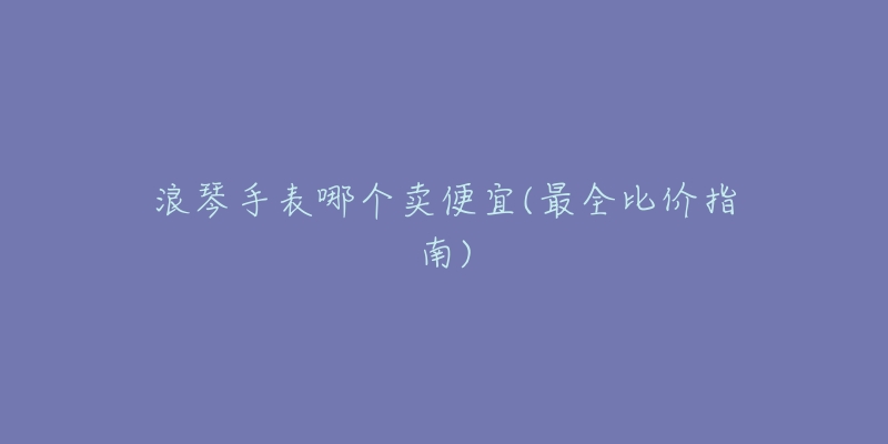 浪琴手表哪個(gè)賣便宜(最全比價(jià)指南)