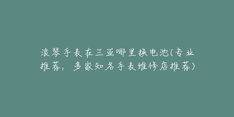 浪琴手表在三亞哪里換電池(專業(yè)推薦：多家知名手表維修店推薦)