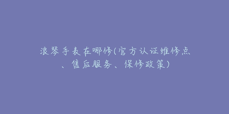 浪琴手表在哪修(官方認(rèn)證維修點、售后服務(wù)、保修政策)