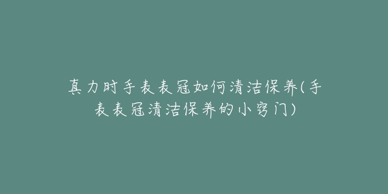 真力時(shí)手表表冠如何清潔保養(yǎng)(手表表冠清潔保養(yǎng)的小竅門(mén))