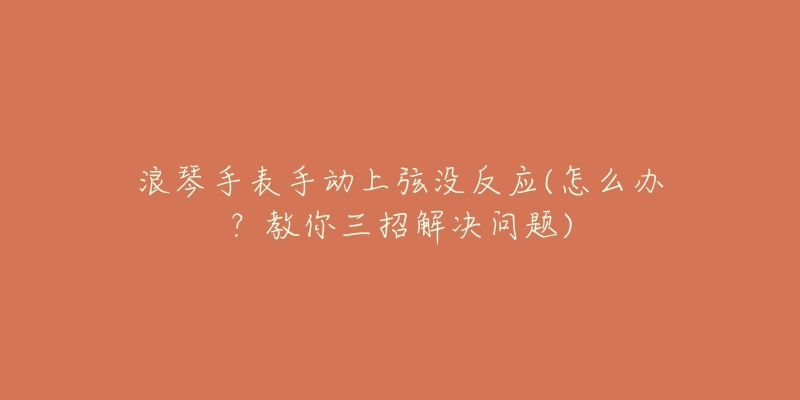 浪琴手表手動(dòng)上弦沒反應(yīng)(怎么辦？教你三招解決問題)