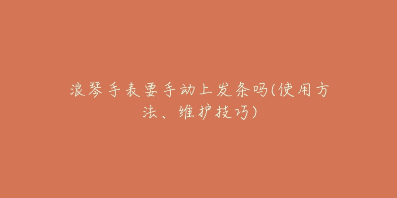 浪琴手表要手動上發(fā)條嗎(使用方法、維護技巧)