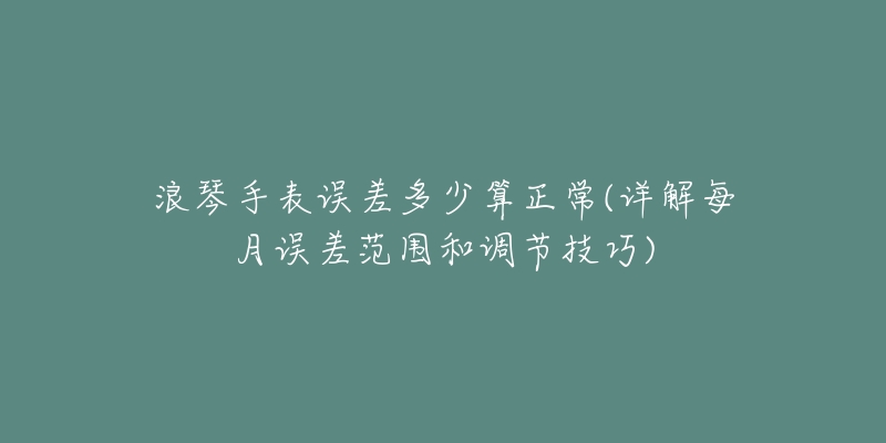 浪琴手表誤差多少算正常(詳解每月誤差范圍和調(diào)節(jié)技巧)