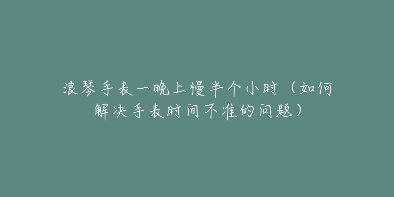 浪琴手表一晚上慢半個(gè)小時(shí)（如何解決手表時(shí)間不準(zhǔn)的問(wèn)題）