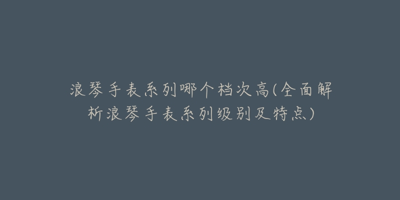 浪琴手表系列哪個檔次高(全面解析浪琴手表系列級別及特點(diǎn))