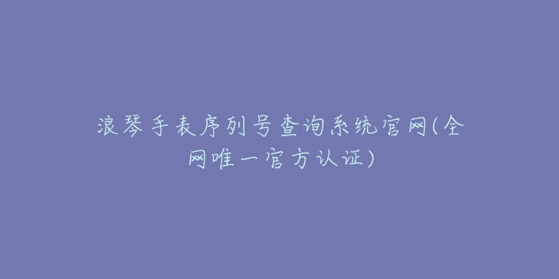 浪琴手表序列號(hào)查詢系統(tǒng)官網(wǎng)(全網(wǎng)唯一官方認(rèn)證)