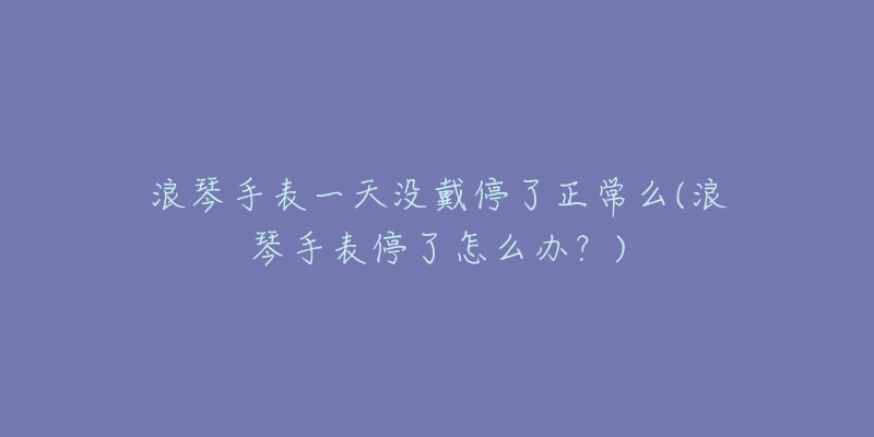 浪琴手表一天沒戴停了正常么(浪琴手表停了怎么辦？)