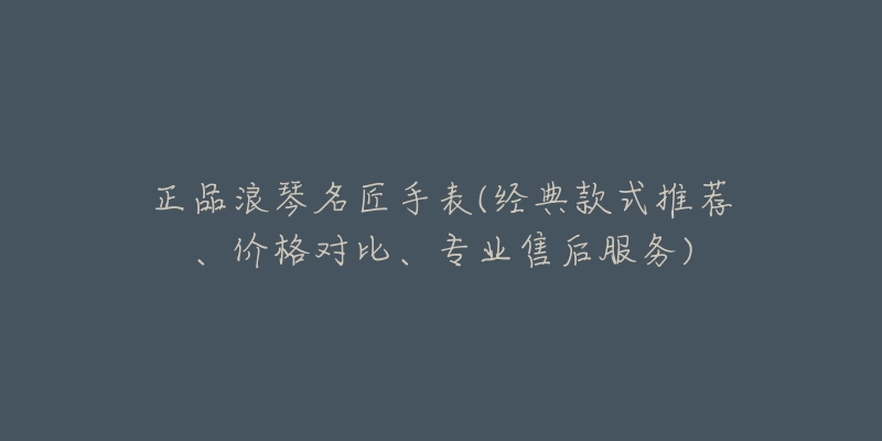 正品浪琴名匠手表(經(jīng)典款式推薦、價格對比、專業(yè)售后服務(wù))