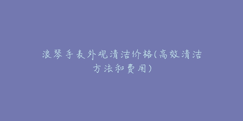 浪琴手表外觀清潔價格(高效清潔方法和費用)