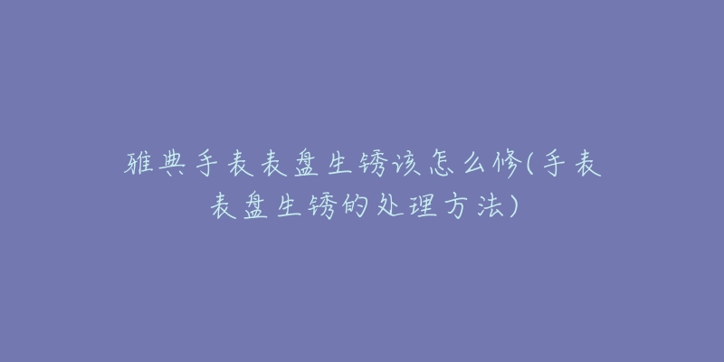 雅典手表表盤生銹該怎么修(手表表盤生銹的處理方法)