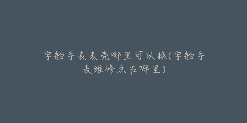 宇舶手表表殼哪里可以換(宇舶手表維修點在哪里)