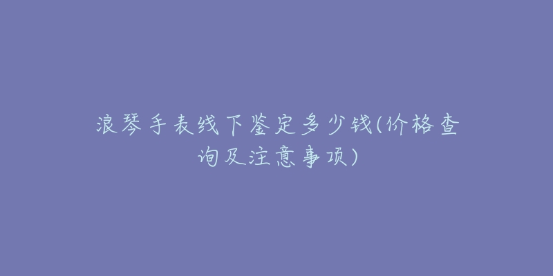 浪琴手表線下鑒定多少錢(價(jià)格查詢及注意事項(xiàng))