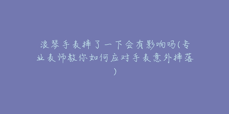 浪琴手表摔了一下會有影響嗎(專業(yè)表師教你如何應(yīng)對手表意外摔落)