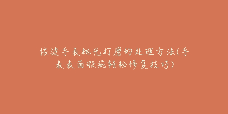 依波手表拋光打磨的處理方法(手表表面瑕疵輕松修復(fù)技巧)