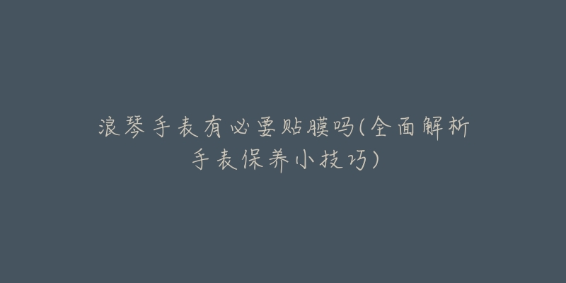 浪琴手表有必要貼膜嗎(全面解析手表保養(yǎng)小技巧)