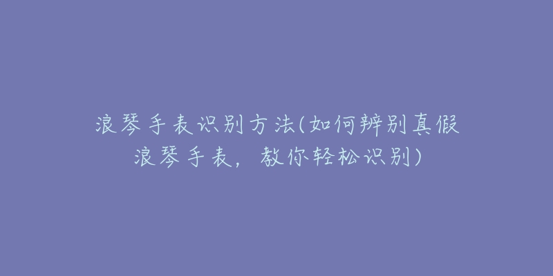 浪琴手表識別方法(如何辨別真假浪琴手表，教你輕松識別)