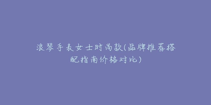 浪琴手表女士時(shí)尚款(品牌推薦搭配指南價(jià)格對(duì)比)