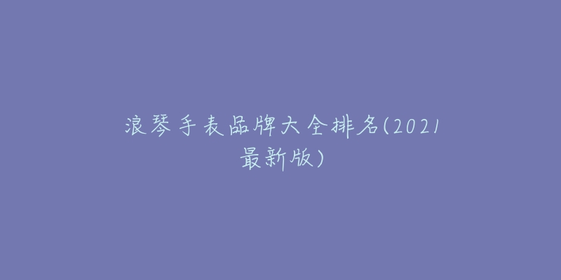 浪琴手表品牌大全排名(2021最新版)