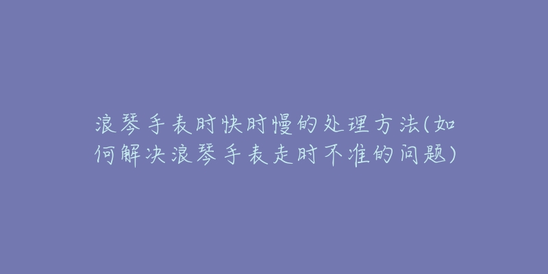 浪琴手表時(shí)快時(shí)慢的處理方法(如何解決浪琴手表走時(shí)不準(zhǔn)的問(wèn)題)