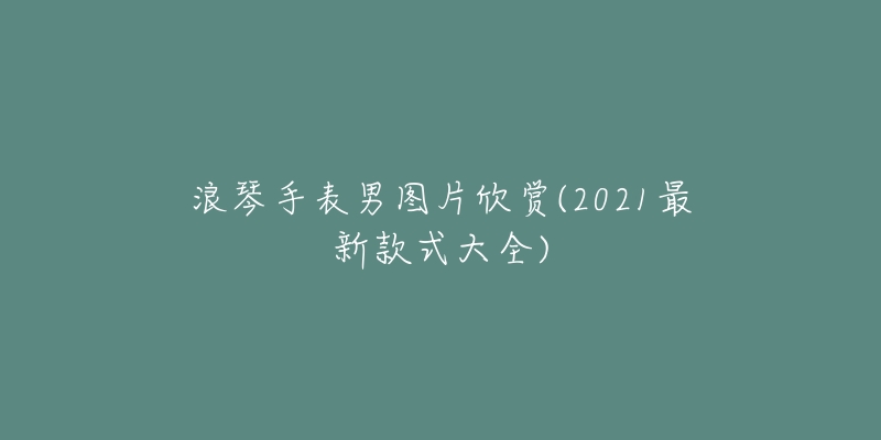 浪琴手表男圖片欣賞(2021最新款式大全)