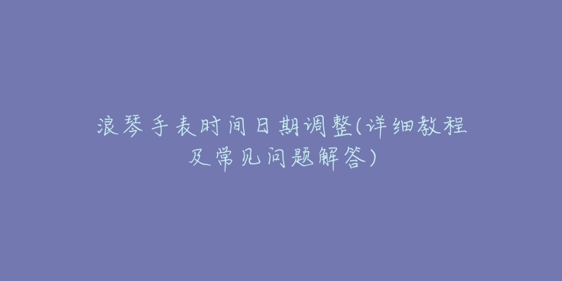 浪琴手表時(shí)間日期調(diào)整(詳細(xì)教程及常見問題解答)