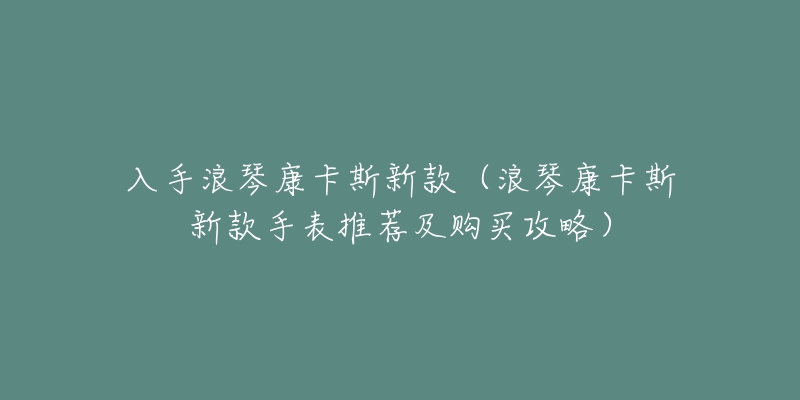 入手浪琴康卡斯新款（浪琴康卡斯新款手表推薦及購(gòu)買(mǎi)攻略）