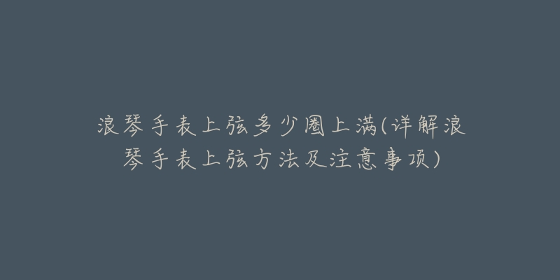 浪琴手表上弦多少圈上滿(詳解浪琴手表上弦方法及注意事項)