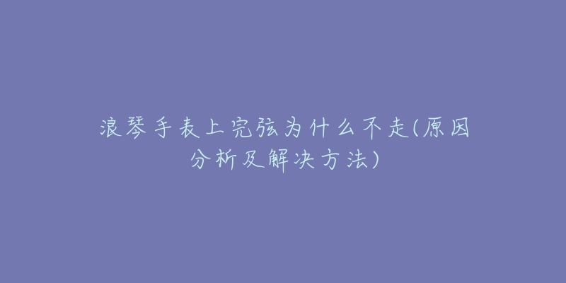 浪琴手表上完弦為什么不走(原因分析及解決方法)